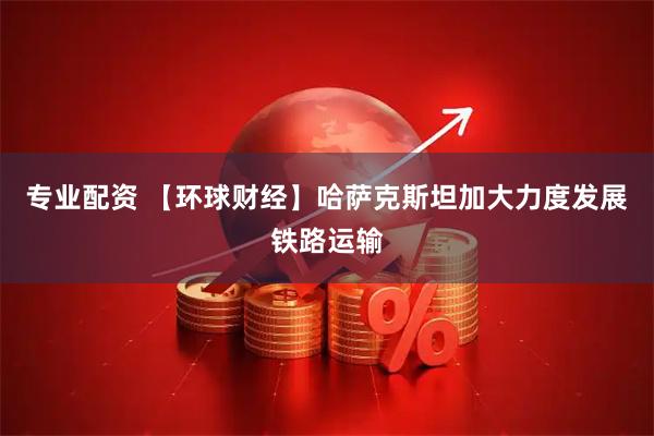 专业配资 【环球财经】哈萨克斯坦加大力度发展铁路运输