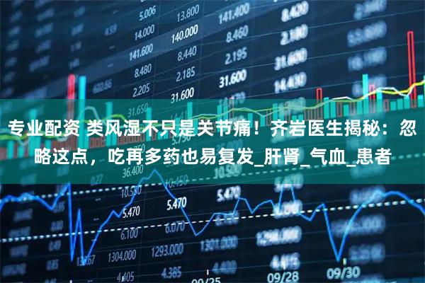 专业配资 类风湿不只是关节痛！齐岩医生揭秘：忽略这点，吃再多药也易复发_肝肾_气血_患者
