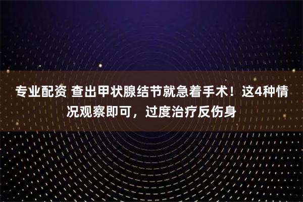 专业配资 查出甲状腺结节就急着手术！这4种情况观察即可，过度治疗反伤身