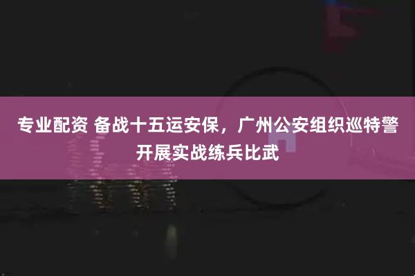 专业配资 备战十五运安保，广州公安组织巡特警开展实战练兵比武