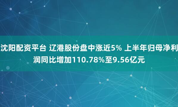 沈阳配资平台 辽港股份盘中涨近5% 上半年归母净利润同比增加110.78%至9.56亿元
