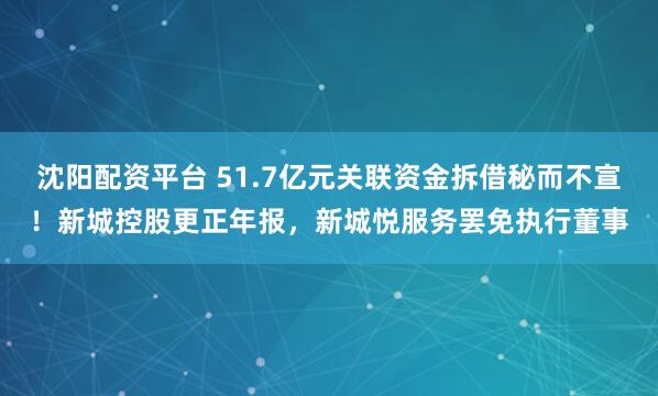 沈阳配资平台 51.7亿元关联资金拆借秘而不宣！新城控股更正年报，新城悦服务罢免执行董事