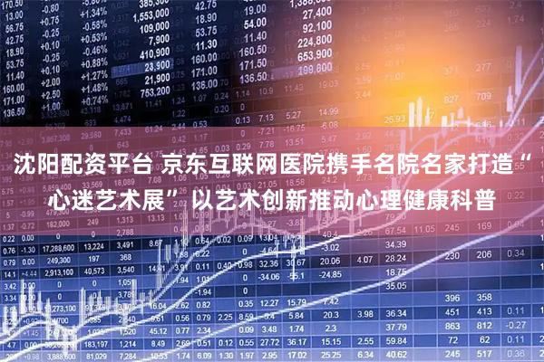 沈阳配资平台 京东互联网医院携手名院名家打造“心迷艺术展” 以艺术创新推动心理健康科普