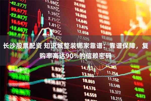 长沙股票配资 知识城整装哪家靠谱：靠谱保障，复购率高达90%的信赖密码
