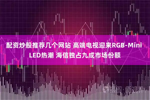 配资炒股推荐几个网站 高端电视迎来RGB-Mini LED热潮 海信独占九成市场份额