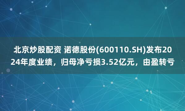 北京炒股配资 诺德股份(600110.SH)发布2024年度业绩，归母净亏损3.52亿元，由盈转亏