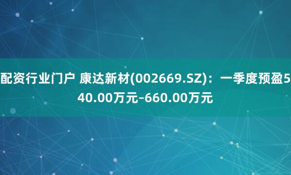 配资行业门户 康达新材(002669.SZ)：一季度预盈540.00万元–660.00万元