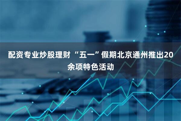 配资专业炒股理财 “五一”假期北京通州推出20余项特色活动