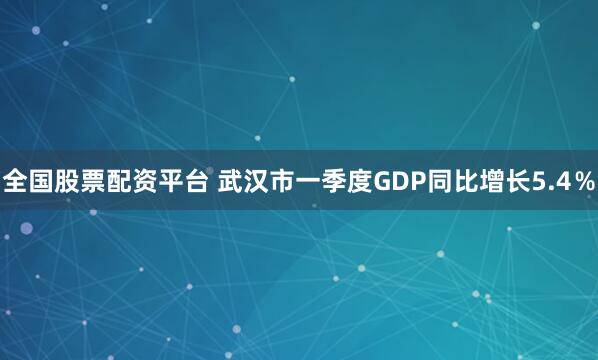 全国股票配资平台 武汉市一季度GDP同比增长5.4％