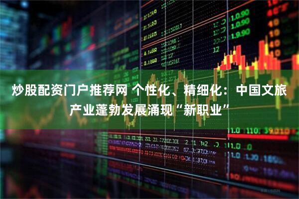 炒股配资门户推荐网 个性化、精细化：中国文旅产业蓬勃发展涌现“新职业”