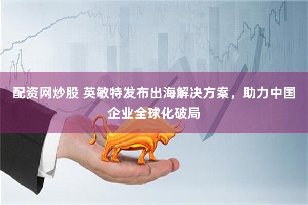 配资网炒股 英敏特发布出海解决方案，助力中国企业全球化破局