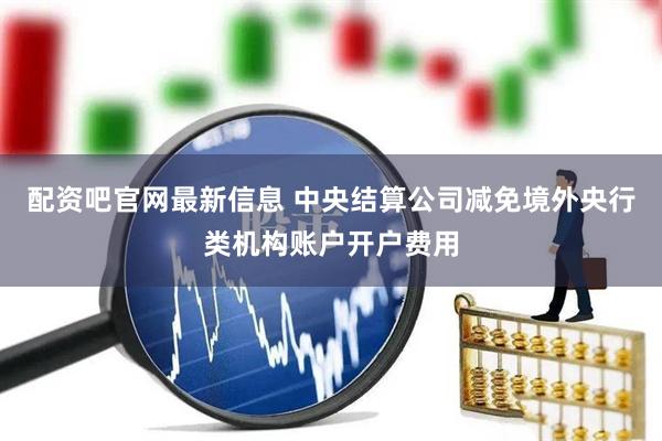 配资吧官网最新信息 中央结算公司减免境外央行类机构账户开户费用