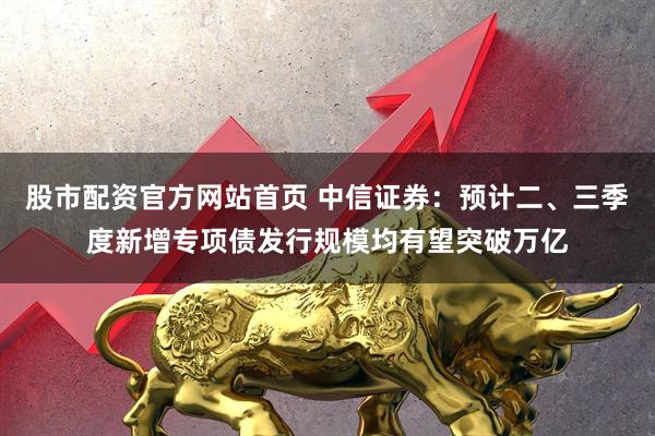股市配资官方网站首页 中信证券：预计二、三季度新增专项债发行规模均有望突破万亿