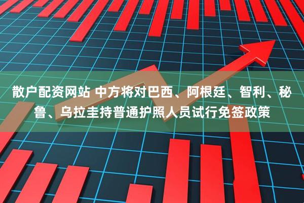 散户配资网站 中方将对巴西、阿根廷、智利、秘鲁、乌拉圭持普通护照人员试行免签政策