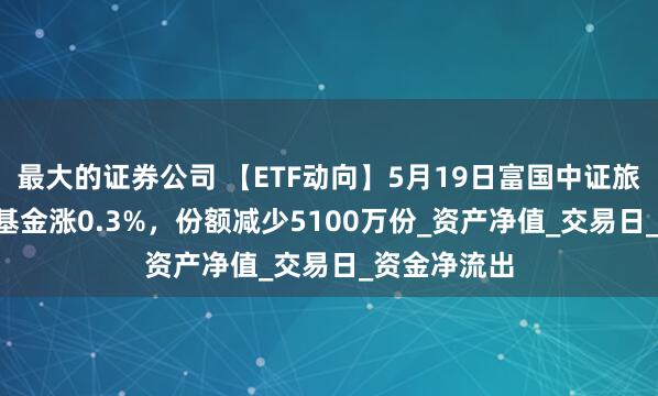 最大的证券公司 【ETF动向】5月19日富国中证旅游主题ETF基金涨0.3%，份额减少5100万份_资产净值_交易日_资金净流出