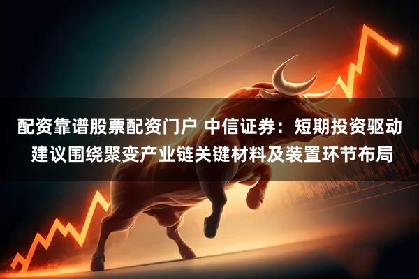 配资靠谱股票配资门户 中信证券：短期投资驱动 建议围绕聚变产业链关键材料及装置环节布局