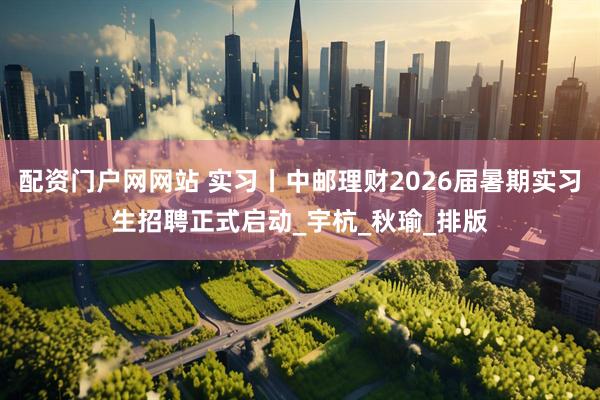 配资门户网网站 实习丨中邮理财2026届暑期实习生招聘正式启动_宇杭_秋瑜_排版