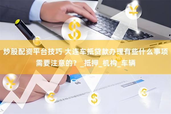 炒股配资平台技巧 大连车抵贷款办理有些什么事项需要注意的？_抵押_机构_车辆