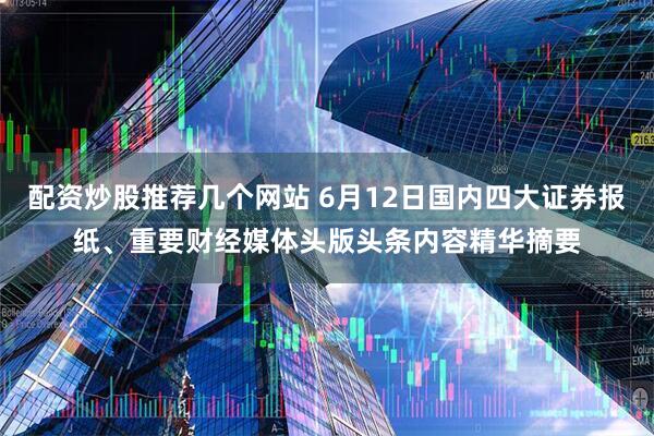 配资炒股推荐几个网站 6月12日国内四大证券报纸、重要财经媒体头版头条内容精华摘要