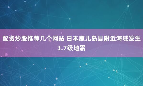 配资炒股推荐几个网站 日本鹿儿岛县附近海域发生3.7级地震