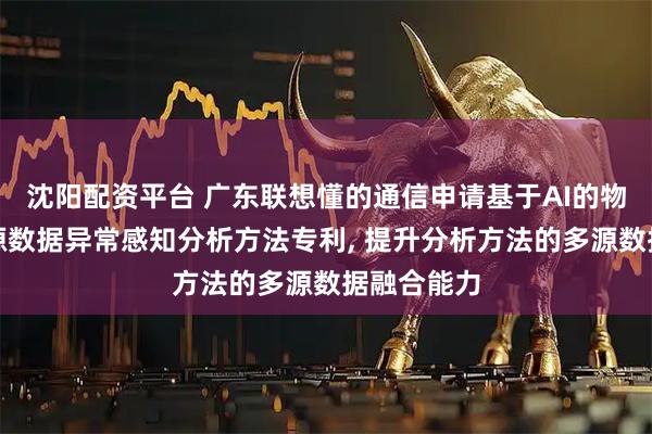 沈阳配资平台 广东联想懂的通信申请基于AI的物联网多信源数据异常感知分析方法专利, 提升分析方法的多源数据融合能力