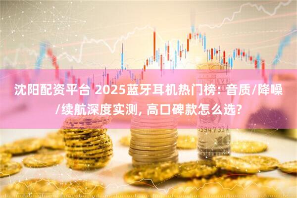 沈阳配资平台 2025蓝牙耳机热门榜: 音质/降噪/续航深度实测, 高口碑款怎么选?