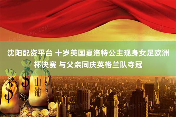沈阳配资平台 十岁英国夏洛特公主现身女足欧洲杯决赛 与父亲同庆英格兰队夺冠