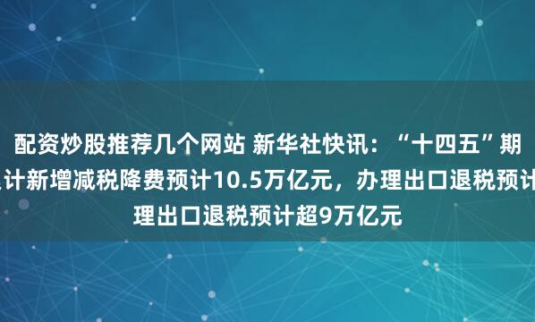 配资炒股推荐几个网站 新华社快讯：“十四五”期间，全国累计新增减税降费预计10.5万亿元，办理出口退税预计超9万亿元