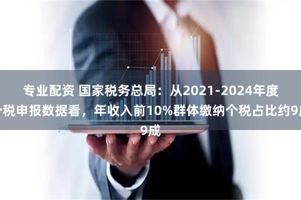 专业配资 国家税务总局：从2021-2024年度个税申报数据看，年收入前10%群体缴纳个税占比约9成