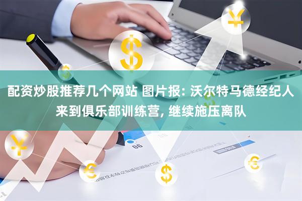 配资炒股推荐几个网站 图片报: 沃尔特马德经纪人来到俱乐部训练营, 继续施压离队