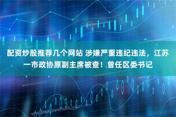 配资炒股推荐几个网站 涉嫌严重违纪违法，江苏一市政协原副主席被查！曾任区委书记