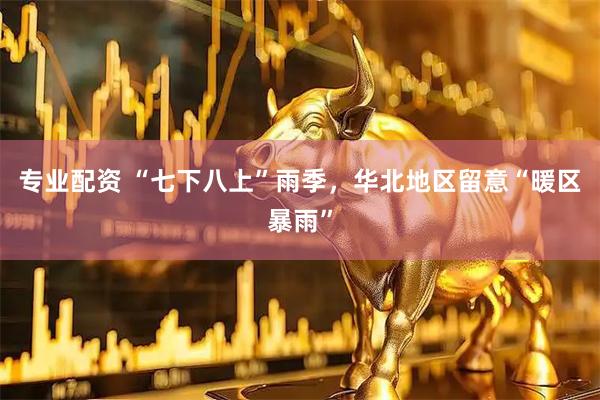 专业配资 “七下八上”雨季，华北地区留意“暖区暴雨”