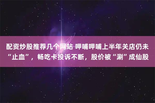 配资炒股推荐几个网站 呷哺呷哺上半年关店仍未“止血”，畅吃卡投诉不断，股价被“涮”成仙股