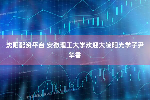 沈阳配资平台 安徽理工大学欢迎大皖阳光学子尹华香