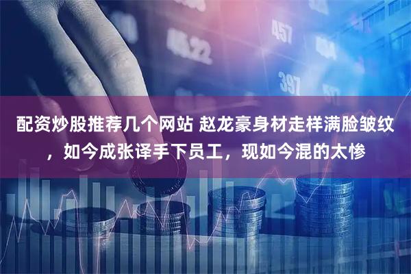 配资炒股推荐几个网站 赵龙豪身材走样满脸皱纹，如今成张译手下员工，现如今混的太惨