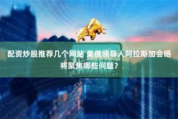 配资炒股推荐几个网站 美俄领导人阿拉斯加会晤将聚焦哪些问题？