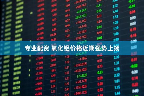 专业配资 氧化铝价格近期强势上扬