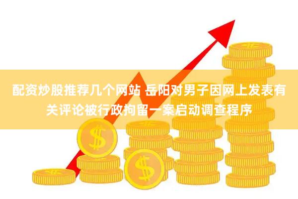 配资炒股推荐几个网站 岳阳对男子因网上发表有关评论被行政拘留一案启动调查程序