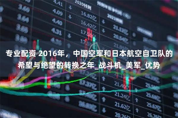 专业配资 2016年，中国空军和日本航空自卫队的希望与绝望的转换之年_战斗机_美军_优势